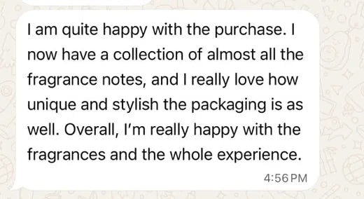 Neha on WhatsApp: I am quite happy with the purchase. I now have a collection of almost all the fragrance notes, and I really love how unique and stylish the packaging is as well. Overall, I'm really happy with the fragrances and the whole experience.